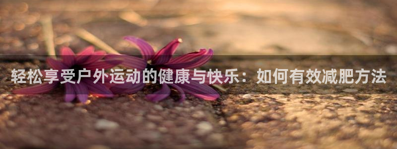 征途国际是干嘛的公司：轻松享受户外运动的健康与快乐：